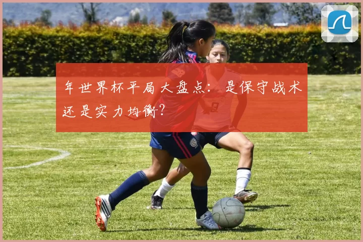 年世界杯平局大盘点:是保守战术还是实力均衡?