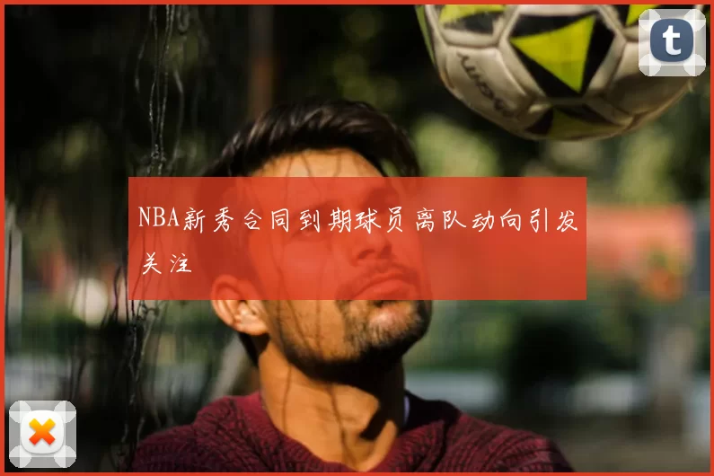 NBA新秀合同到期球员离队动向引发关注