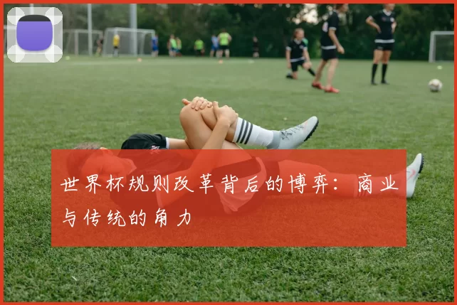 世界杯规则改革背后的博弈：商业与传统的角力