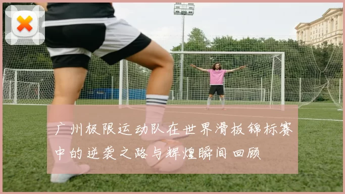 广州极限运动队在世界滑板锦标赛中的逆袭之路与辉煌瞬间回顾