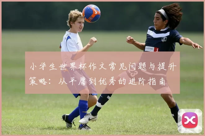 小学生世界杯作文常见问题与提升策略:从平庸到优秀的进阶指南