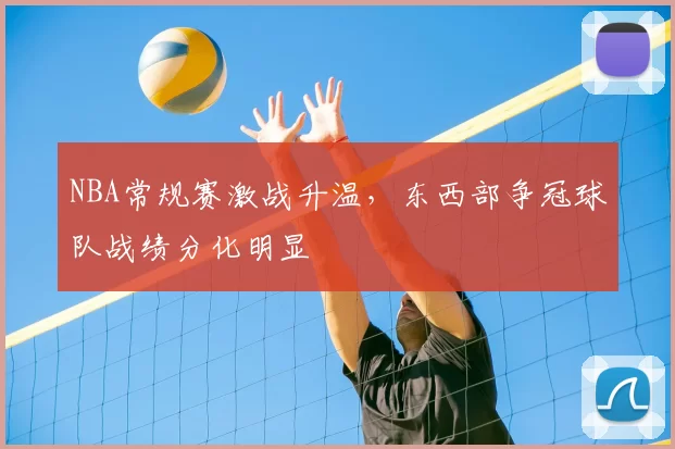 NBA常规赛激战升温,东西部争冠球队战绩分化明显