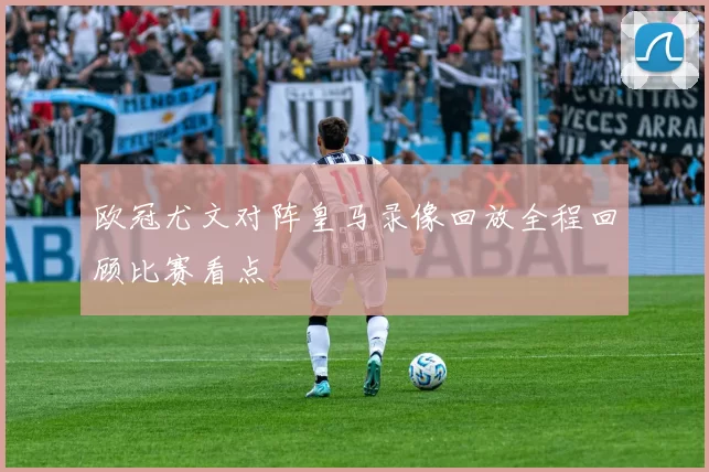 欧冠尤文对阵皇马录像回放全程回顾比赛看点