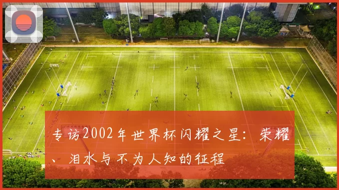 专访2002年世界杯闪耀之星:荣耀、泪水与不为人知的征程