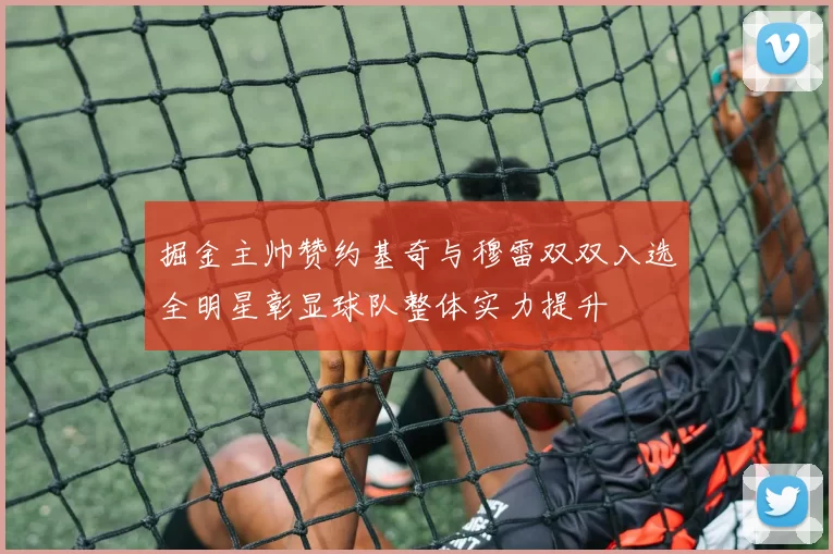 掘金主帅赞约基奇与穆雷双双入选全明星彰显球队整体实力提升