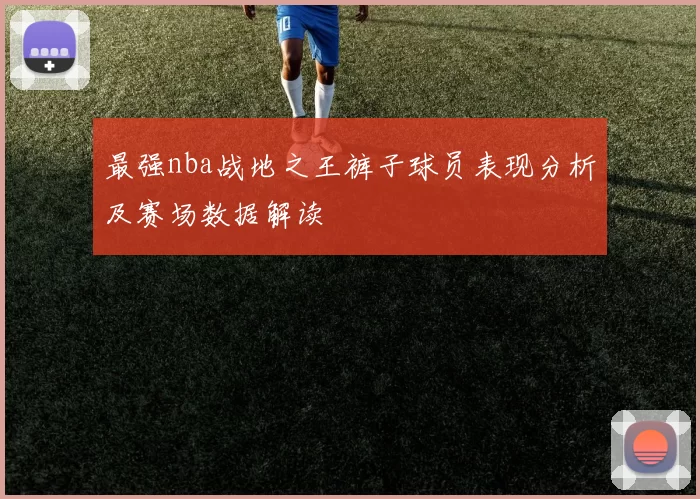 最强nba战地之王裤子球员表现分析及赛场数据解读