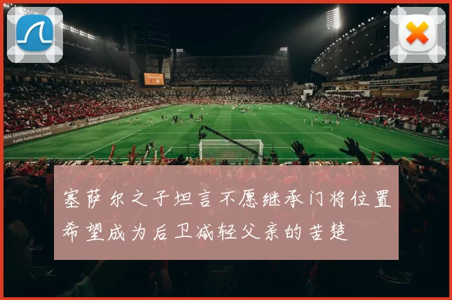 塞萨尔之子坦言不愿继承门将位置希望成为后卫减轻父亲的苦楚